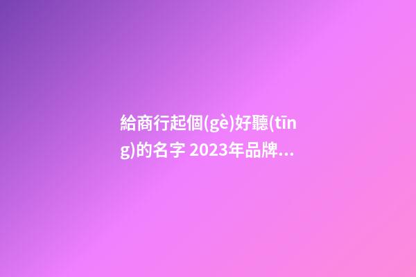 給商行起個(gè)好聽(tīng)的名字 2023年品牌名大氣吉利,起名之家-第1張-商標(biāo)起名-玄機(jī)派